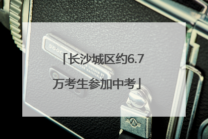 长沙城区约6.7万考生参加中考